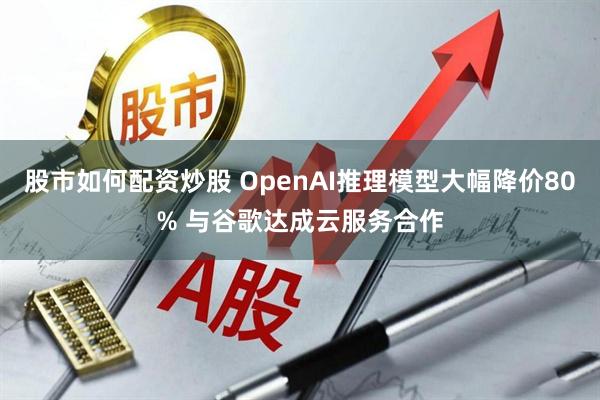 股市如何配资炒股 OpenAI推理模型大幅降价80% 与谷歌达成云服务合作