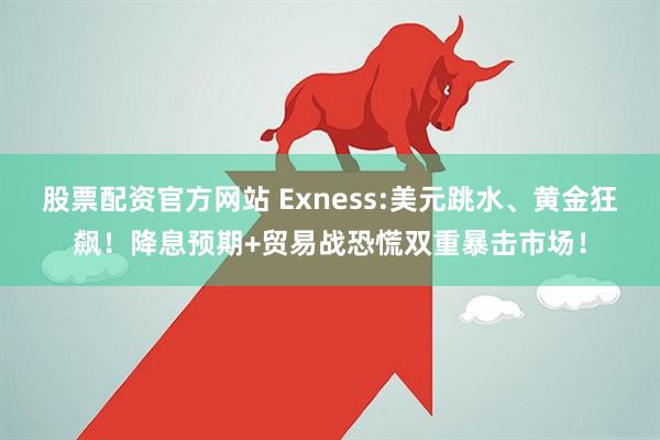 股票配资官方网站 Exness:美元跳水、黄金狂飙！降息预期+贸易战恐慌双重暴击市场！