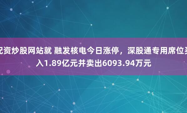 配资炒股网站就 融发核电今日涨停，深股通专用席位买入1.89亿元并卖出6093.94万元
