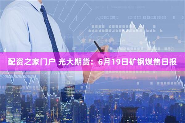 配资之家门户 光大期货：6月19日矿钢煤焦日报
