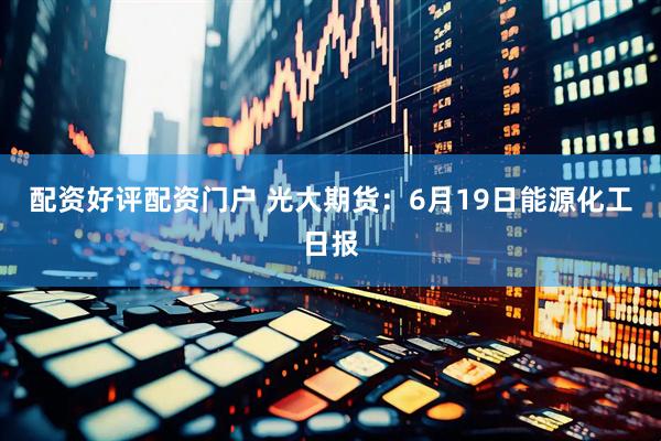 配资好评配资门户 光大期货：6月19日能源化工日报