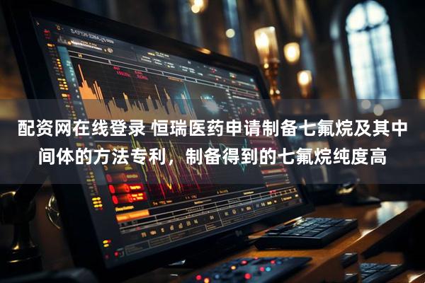 配资网在线登录 恒瑞医药申请制备七氟烷及其中间体的方法专利，制备得到的七氟烷纯度高