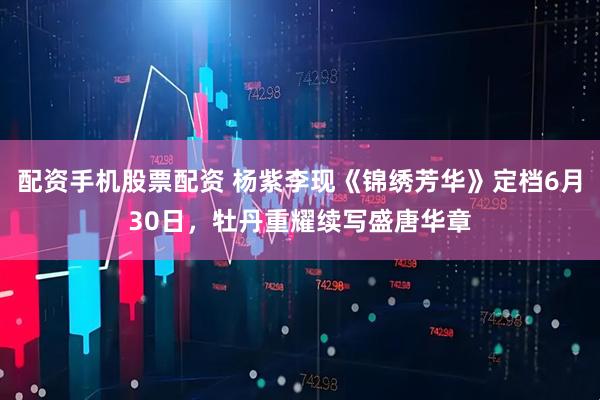 配资手机股票配资 杨紫李现《锦绣芳华》定档6月30日，牡丹重耀续写盛唐华章