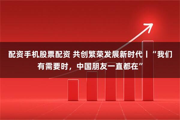 配资手机股票配资 共创繁荣发展新时代丨“我们有需要时，中国朋友一直都在”