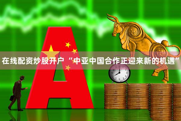 在线配资炒股开户 “中亚中国合作正迎来新的机遇”