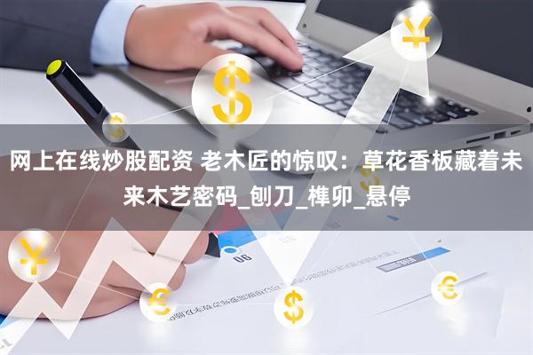 网上在线炒股配资 老木匠的惊叹：草花香板藏着未来木艺密码_刨刀_榫卯_悬停