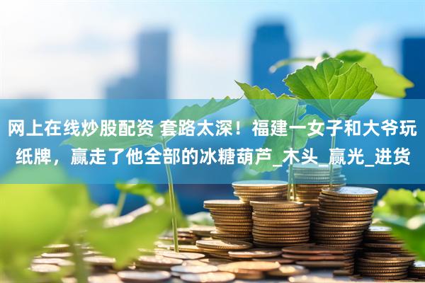 网上在线炒股配资 套路太深！福建一女子和大爷玩纸牌，赢走了他全部的冰糖葫芦_木头_赢光_进货