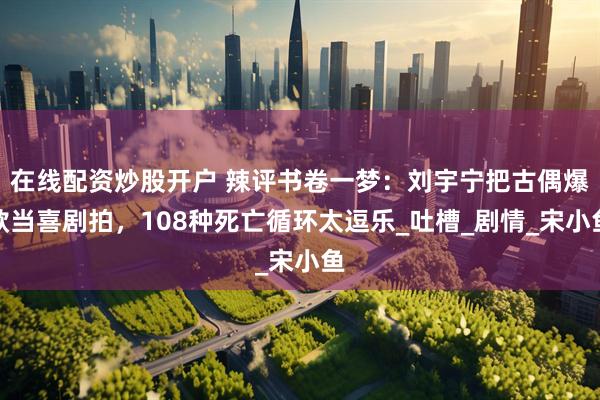 在线配资炒股开户 辣评书卷一梦：刘宇宁把古偶爆款当喜剧拍，108种死亡循环太逗乐_吐槽_剧情_宋小鱼