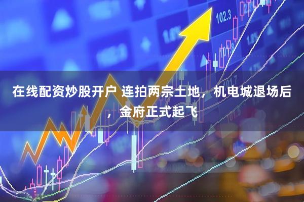 在线配资炒股开户 连拍两宗土地，机电城退场后，金府正式起飞
