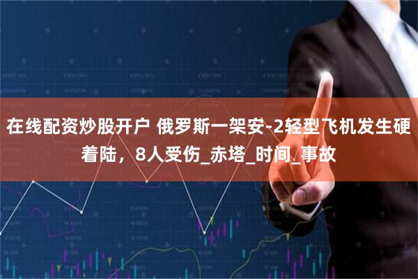 在线配资炒股开户 俄罗斯一架安-2轻型飞机发生硬着陆，8人受伤_赤塔_时间_事故