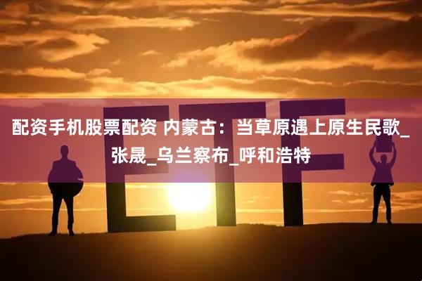 配资手机股票配资 内蒙古：当草原遇上原生民歌_张晟_乌兰察布_呼和浩特