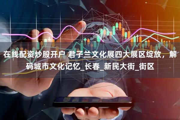 在线配资炒股开户 君子兰文化展四大展区绽放，解码城市文化记忆_长春_新民大街_街区