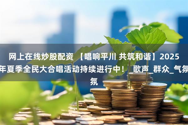 网上在线炒股配资 【唱响平川 共筑和谐】2025年夏季全民大合唱活动持续进行中！_歌声_群众_气氛