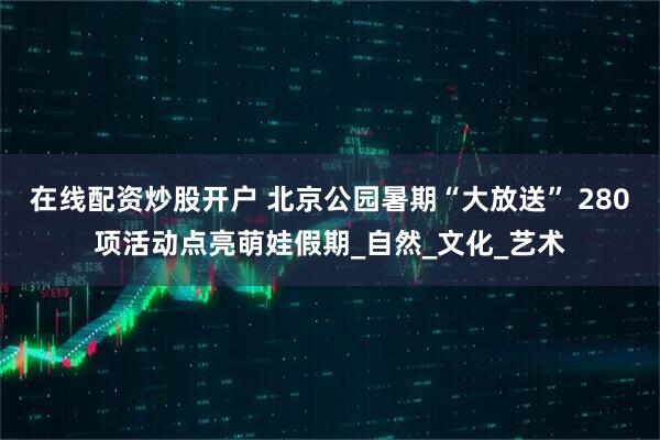 在线配资炒股开户 北京公园暑期“大放送” 280项活动点亮萌娃假期_自然_文化_艺术