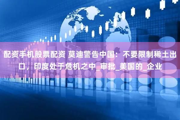 配资手机股票配资 莫迪警告中国：不要限制稀土出口，印度处于危机之中_审批_美国的_企业