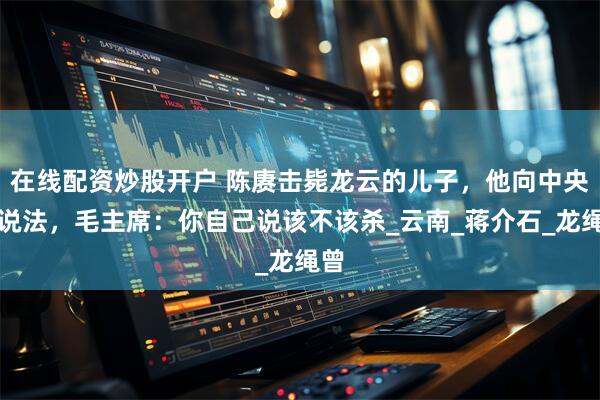在线配资炒股开户 陈赓击毙龙云的儿子，他向中央讨说法，毛主席：你自己说该不该杀_云南_蒋介石_龙绳曾