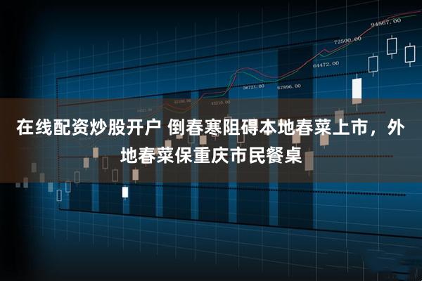在线配资炒股开户 倒春寒阻碍本地春菜上市，外地春菜保重庆市民餐桌
