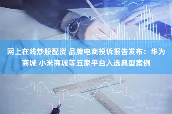 网上在线炒股配资 品牌电商投诉报告发布：华为商城 小米商城等五家平台入选典型案例