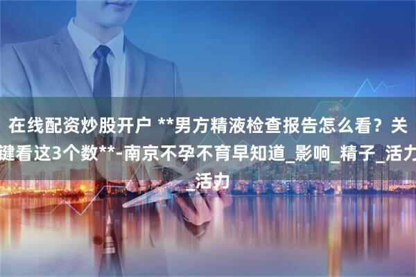 在线配资炒股开户 **男方精液检查报告怎么看？关键看这3个数**-南京不孕不育早知道_影响_精子_活力