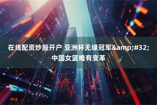 在线配资炒股开户 亚洲杯无缘冠军&#32;中国女篮唯有变革