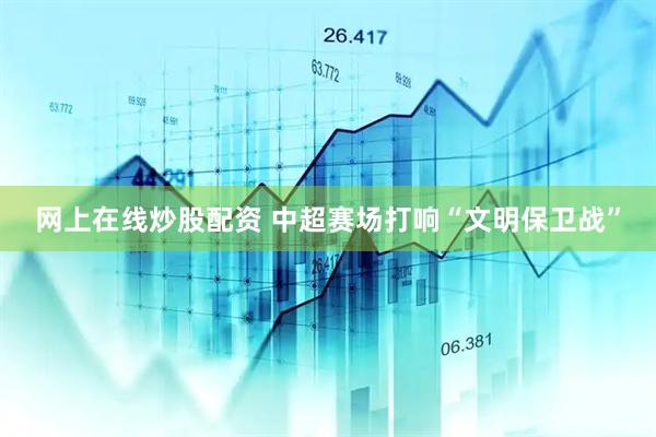 网上在线炒股配资 中超赛场打响“文明保卫战”