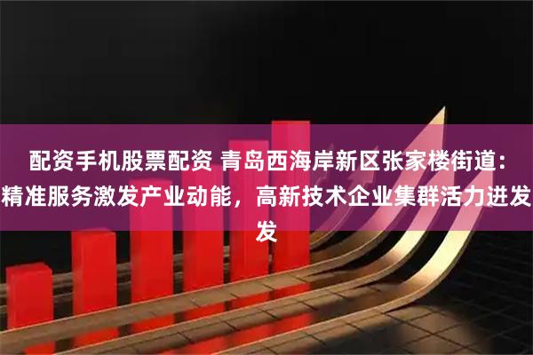 配资手机股票配资 青岛西海岸新区张家楼街道：精准服务激发产业动能，高新技术企业集群活力迸发