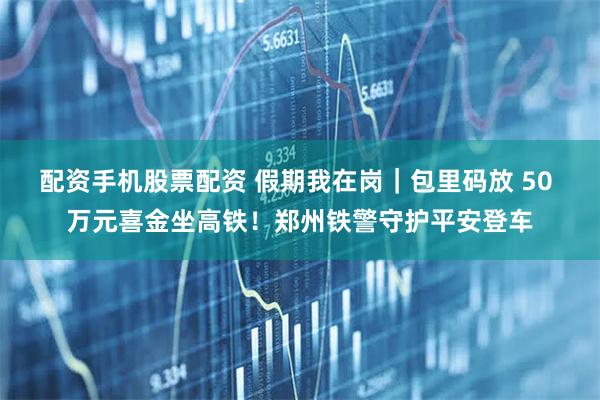 配资手机股票配资 假期我在岗｜包里码放 50 万元喜金坐高铁！郑州铁警守护平安登车