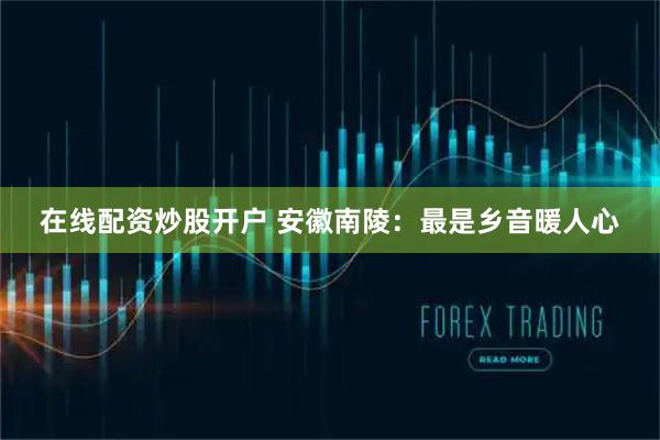 在线配资炒股开户 安徽南陵：最是乡音暖人心