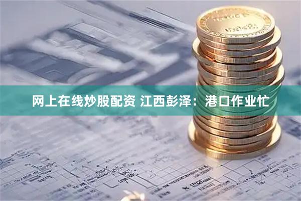 网上在线炒股配资 江西彭泽：港口作业忙